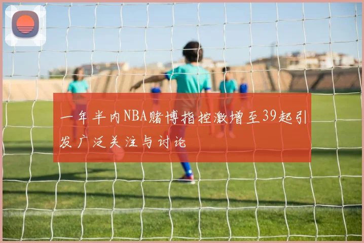 一年半内NBA赌博指控激增至39起引发广泛关注与讨论