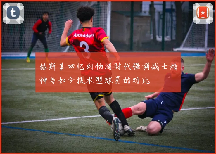赫斯基回忆利物浦时代强调战士精神与如今技术型球员的对比