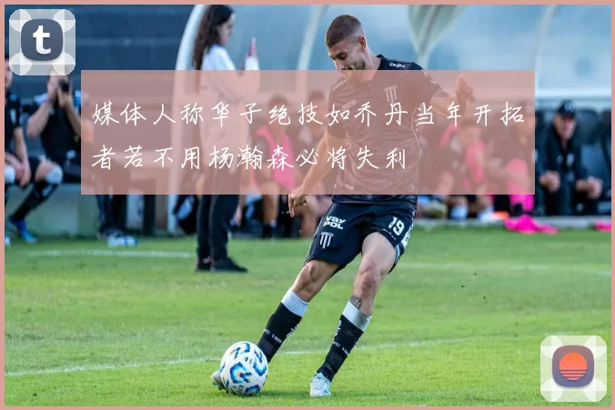 媒体人称华子绝技如乔丹当年开拓者若不用杨瀚森必将失利