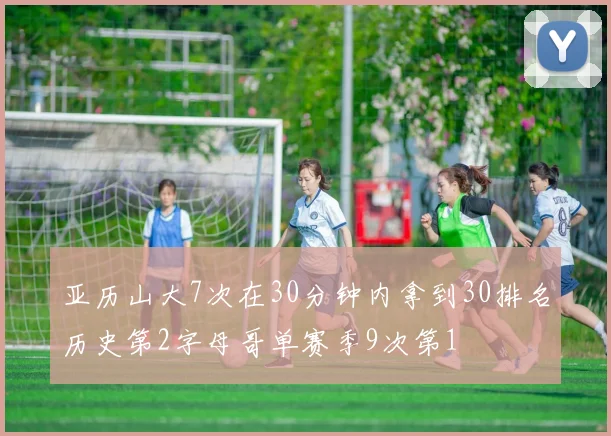亚历山大7次在30分钟内拿到30排名历史第2字母哥单赛季9次第1
