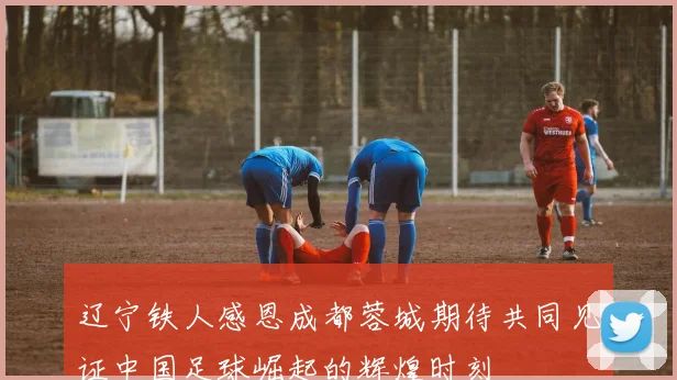 辽宁铁人感恩成都蓉城期待共同见证中国足球崛起的辉煌时刻
