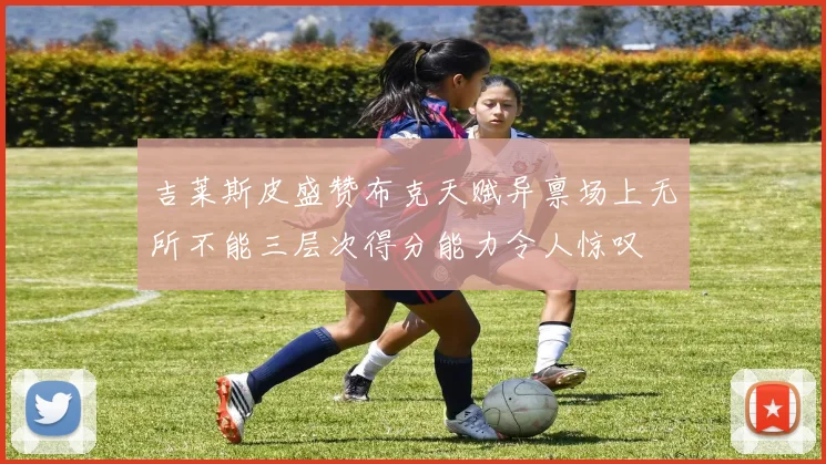 吉莱斯皮盛赞布克天赋异禀场上无所不能三层次得分能力令人惊叹