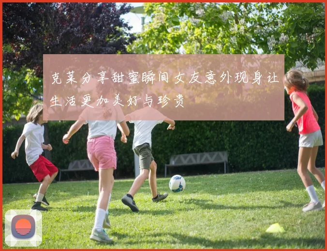 克莱分享甜蜜瞬间女友意外现身让生活更加美好与珍贵