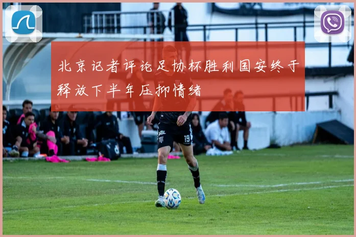北京记者评论足协杯胜利国安终于释放下半年压抑情绪