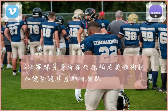 K联赛球员身价排行孔帕尼奥领衔林加德紧随其后即将离队