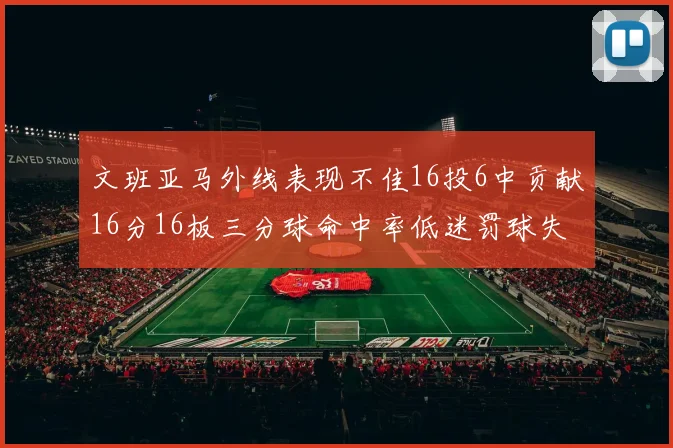 文班亚马外线表现不佳16投6中贡献16分16板三分球命中率低迷罚球失准影响球队表现