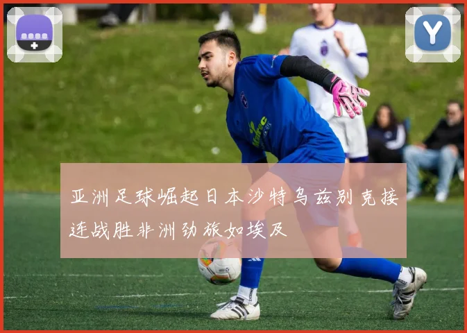 亚洲足球崛起日本沙特乌兹别克接连战胜非洲劲旅如埃及