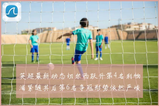 英超最新动态切尔西跃升第4名利物浦紧随其后第6名争冠形势依然严峻