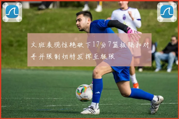 文班表现惊艳砍下17分7篮板隔扣对手并限制切特发挥至极限