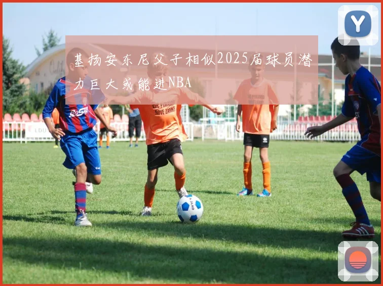基扬安东尼父子相似2025届球员潜力巨大或能进NBA