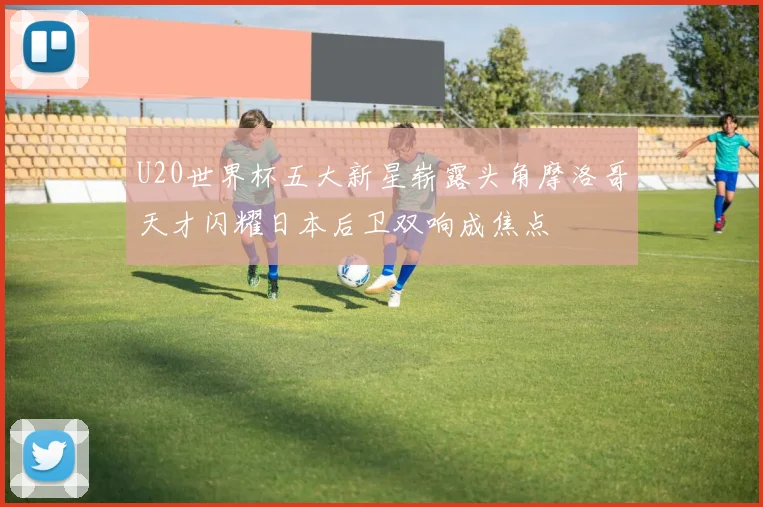 U20世界杯五大新星崭露头角摩洛哥天才闪耀日本后卫双响成焦点