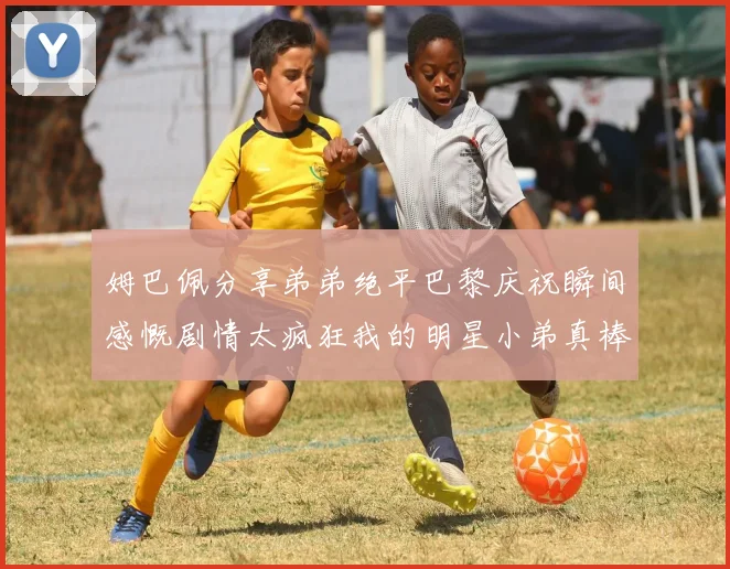姆巴佩分享弟弟绝平巴黎庆祝瞬间感慨剧情太疯狂我的明星小弟真棒