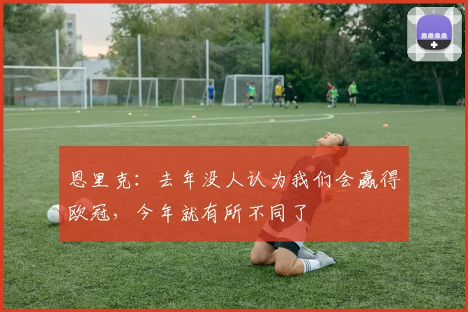 恩里克：去年没人认为我们会赢得欧冠，今年就有所不同了