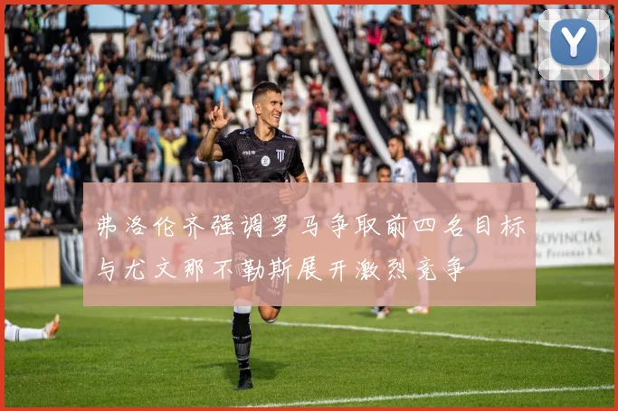 弗洛伦齐强调罗马争取前四名目标与尤文那不勒斯展开激烈竞争