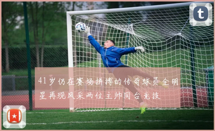 41岁仍在赛场拼搏的传奇球员全明星再现风采两位主帅同台竞技
