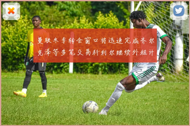 曼联冬季转会窗口将迅速完成齐尔克泽等多笔交易科利尔继续外租计划