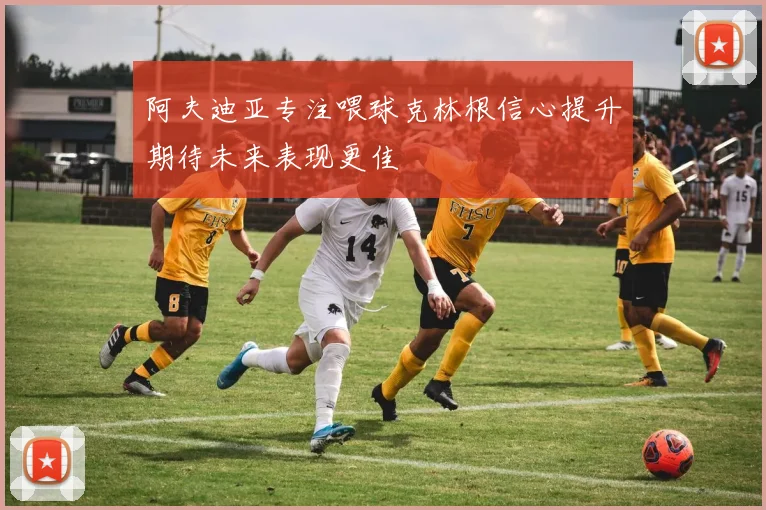 阿夫迪亚专注喂球克林根信心提升期待未来表现更佳