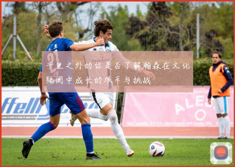 千里之外的你是否了解瀚森在文化隔阂中成长的艰辛与挑战