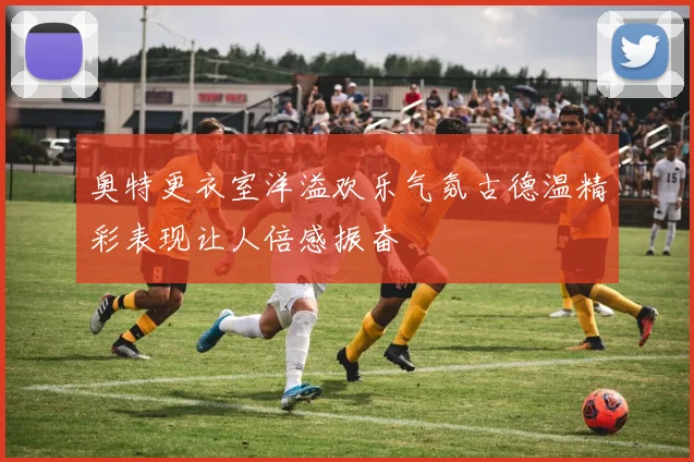 奥特更衣室洋溢欢乐气氛古德温精彩表现让人倍感振奋