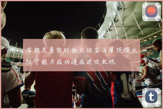 布朗尼勇敢对抗文班亚马展现强大防守能力成功造成进攻犯规