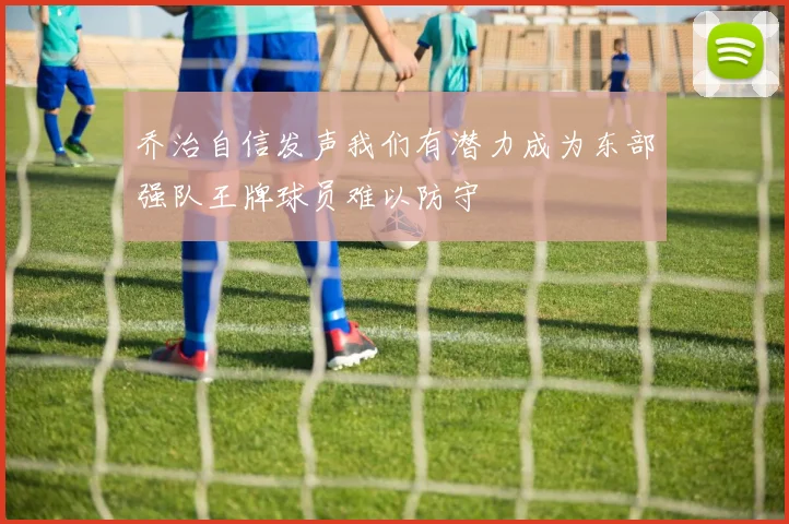 乔治自信发声我们有潜力成为东部强队王牌球员难以防守