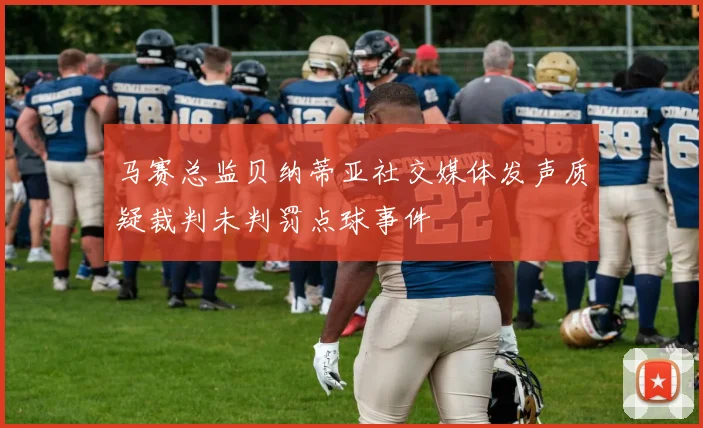 马赛总监贝纳蒂亚社交媒体发声质疑裁判未判罚点球事件