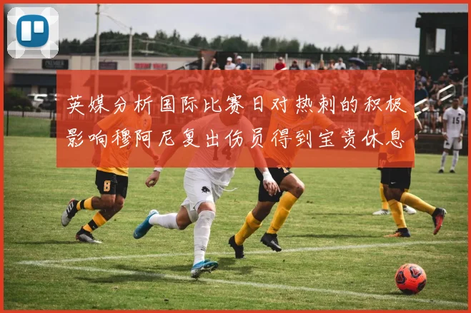 英媒分析国际比赛日对热刺的积极影响穆阿尼复出伤员得到宝贵休息时间
