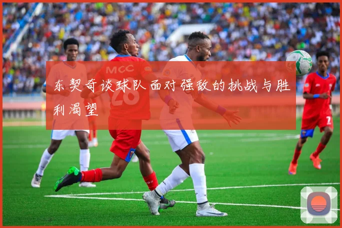 东契奇谈球队面对强敌的挑战与胜利渴望