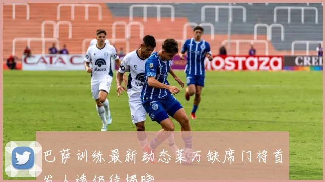 巴萨训练最新动态莱万缺席门将首发人选仍待揭晓