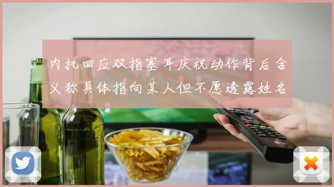 内托回应双指塞耳庆祝动作背后含义称具体指向某人但不愿透露姓名