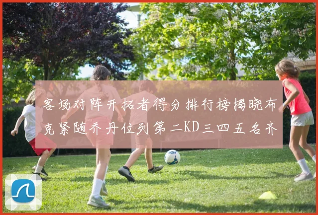 客场对阵开拓者得分排行榜揭晓布克紧随乔丹位列第二KD三四五名齐上榜
