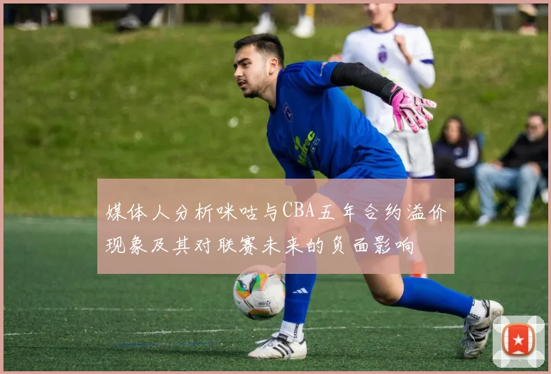 媒体人分析咪咕与CBA五年合约溢价现象及其对联赛未来的负面影响