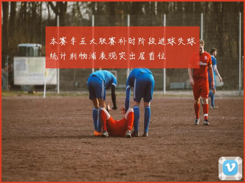 本赛季五大联赛补时阶段进球失球统计利物浦表现突出居首位
