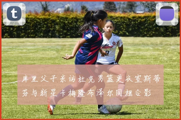 库里父子亲访杜克男篮更衣室斯蒂芬与新星卡梅隆布泽尔同框合影