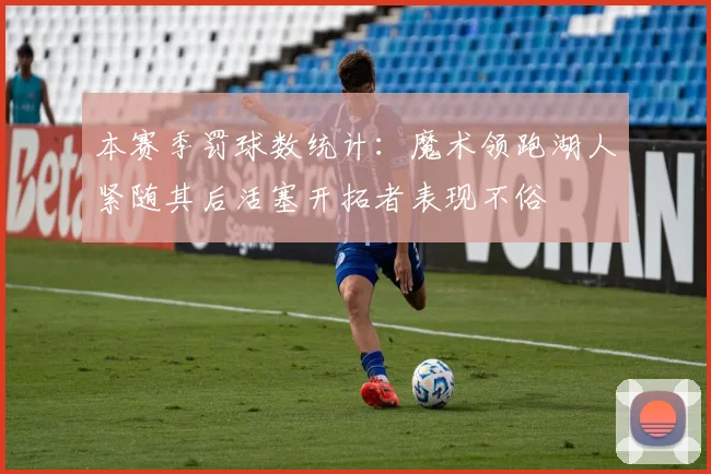 本赛季罚球数统计：魔术领跑湖人紧随其后活塞开拓者表现不俗