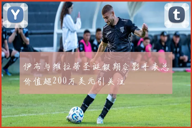伊布与维拉蒂圣诞假期合影手表总价值超200万美元引关注
