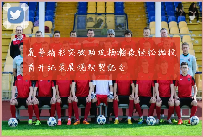 夏普精彩突破助攻杨瀚森轻松抛投首开纪录展现默契配合