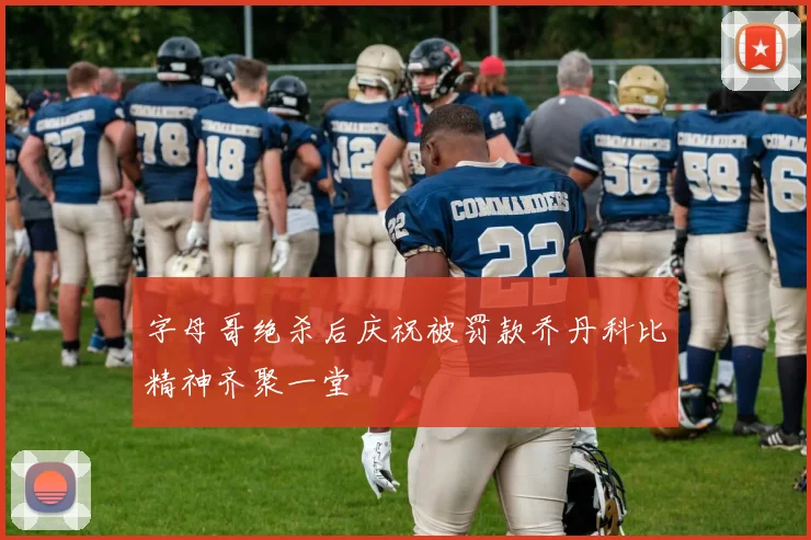 字母哥绝杀后庆祝被罚款乔丹科比精神齐聚一堂