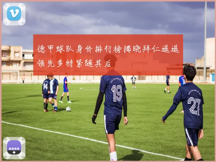 德甲球队身价排行榜揭晓拜仁遥遥领先多特紧随其后