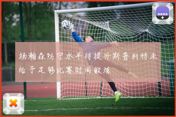 杨瀚森防守水平待提升斯普利特未给予足够比赛时间锻炼