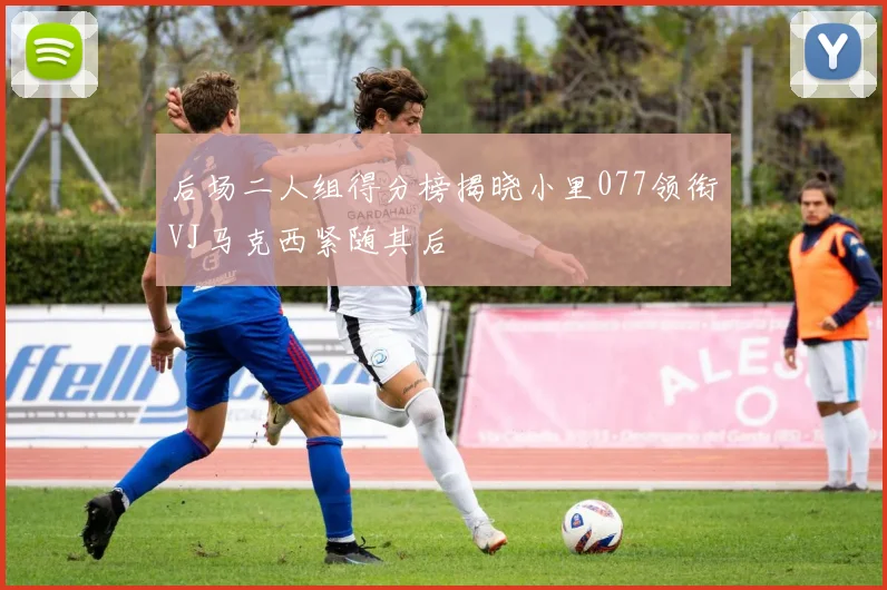 后场二人组得分榜揭晓小里077领衔VJ马克西紧随其后