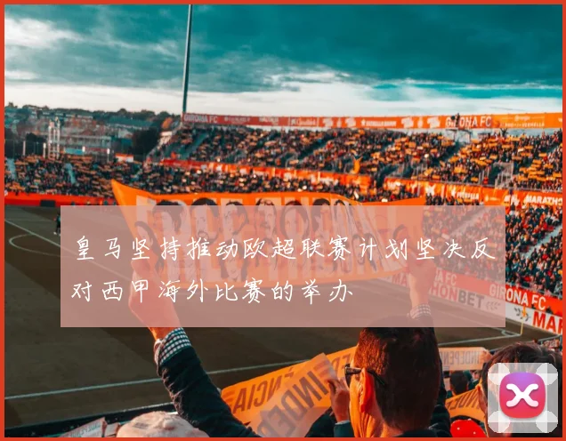 皇马坚持推动欧超联赛计划坚决反对西甲海外比赛的举办